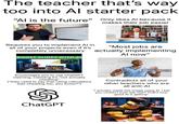 The teacher that's way too into Al starter pack "Al is the future" Only likes Al because it makes their job easier 3- 2019 7020 Requires you to implement Al in all of your projects even if it's completely unnecessary BOOST SLIDES WITH AI "Most jobs are actually implementing Al now" gettyimages Encourages you to use ChatGPT claiming, claiming it's "not actually cheating" ("they used to say that using calculators was cheating too, you know?") Contradicts all of your other teachers who are all anti-Al "I actually made this image using Al. I bet you couldn't even tell, huh? That's how. good Al is getting" ChatGPT NEVER GOON