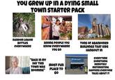 YOU GREW UP IN A DYING SMALL TOWN STARTER PACK RANDOM LIQUOR BOTTLES EVERYWHERE seeing people You know eveRYWHERE YOU GO "BACK IN MY Walmart DAY THIS MOST FUN TOWN WAS BOOMING" PLACE TO GO TONS OF ABANDONED BUILDINGS THAT KIDS HANGOUT IN eveRYTime SOMETHING REMOTELY INSTERESTING HAPPENS everyone TALKS ABOUT IT