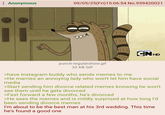 : Anonymous 09/05/25(Fri)15:06:54 No.939420021 [111 CNHD punch-regularshow.gif 32 KB GIF >have Instagram buddy who sends memes to me >He marries an annoying lady who won't let him have social media >Start sending him divorce related memes knowing he won't see them until he gets divorced >Fast forward a few months, he's divorced >He sees the memes and is mildly surprised at how long I'd been sending divorce memes I'm about to be the best man at his 3rd wedding. This time he's found a good one