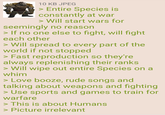 10 KB JPEG > Entire Species is constantly at war > Will start wars for seemingly no reason > If no one else to fight, will fight each other > Will spread to every part of the world if not stopped > Fast reproduction so they're always replenishing their ranks > Will wipe out entire Species on a whim > Love booze, rude songs and talking about weapons and fighting > Use sports and games to train for warfare > This is about Humans > Picture irrelevant