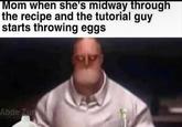 Mom when she's midway through the recipe and the tutorial guy starts throwing eggs Abde Zun