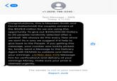 99 +1 (929) 798-5240 > Text Message • SMS Today 4:11 PM Congratulations, this is Maureen Smith and David Kaltschmidt the couples winners of the $528.8 million So we are using this opportunity To give out $200,000.00 Dollars to 20 peoples randomly selected after a spinball. We always do this every year since we won! its a way we suggest it'd help to give back to the People. If you getting this message, your number was luckily picked. So, kindly send a Message to the Delivery Agent MR DENNIS to validate and Deliver your winnings. +1(765) 302-1175 Message him for verificationA and delivery of your winnings Money, make sure your prize is claimed urgently. ☑ The sender is not in your contact list. Report Junk