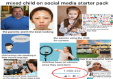 mixed child on social media starter pack www.sokologorskaya.com (intel Kellogg's PUMA MIBM facebook MA Nintendo Red Bull Campbells Colgate IKEA ups Gillette AVON CATERPILLAR Cartier GUCCI American Apparel® Coca-Cola Pampers GAP Johnson-Johnson Google SONY Ray-Ban Actr $ farten CAMPER DISNEY HM eby Ford VISA TONI&GUY ③Hard Rock Virgin Levi's JIMMY CHOO KRAFT ४ PLAYBOY TIME Calvin Klein GUINNESS Microsoft Wii. swatch:: Bo Reffing Stone CNN eventually big companies try. to sponsor them and it eventually goes downhill from there the parents aren't the best looking Kumusta ka? the parents using the child for content they live in a beautiful home child acting cute speaking in their mom's language child has been on camera since they were born 1,088,452 everything child does is posted on the internet. Never skips a day 8k 571 another child is born when the main child got older to continue