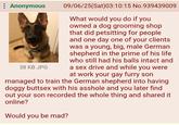 : Anonymous 38 KB JPG 09/06/25(Sat)03:10:15 No.939439009 What would you do if you owned a dog grooming shop that did petsitting for people. and one day one of your clients was a young, big, male German shepherd in the prime of his life who still had his balls intact and a sex drive and while you were at work your gay furry son managed to train the German shepherd into having doggy buttsex with his a------ and you later find out your son recorded the whole thing and shared it online? Would you be mad?