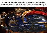 How it feels joining every faction subreddit for a tactical advantage r/Chaos Daemons40k 11.4k members A Chaos Realm where you can show off your hordes of Daemon Infantry and Monsters; To... Joined r/ChaosKnights 31.0k members This community is for fans of the Chaos Knights faction in Warhammer 40,000 Joined Ө r/ImperialAgents 40K 9.5k members Finally a place for Imperial Agents to call home. Joined r/Harlequins40K 15.6k members The Harlequins, you know, are a bunch of Eldar who are all about keeping the past alive. They... r/DarkAngels40k 44.2k members This is a place to chat about all things Dark Angels from the Warhansner 40k universe. r/ImperialKnights 40.8k members A subreddit for people who like the Loyalist and Renegade Imperial Knights from the Warham... Joined Joined Joined r/orks 108k members This is a subreddit dedicated to the Warhammer 40K Orks army. Joined r/Tau40K 98.9k members We're smoking ion discharge, I'm on twelve stim injectors. Tied the enemy troops to the back o... Joined