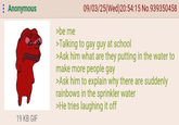 : Anonymous 19 KB GIF >be me 09/03/25(Wed) 20:54:15 No.939350458 >Talking to gay guy at school >Ask him what are they putting in the water to make more people gay >Ask him to explain why there are suddenly rainbows in the sprinkler water >He tries laughing it off