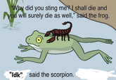 "Why did you sting me? I shall die and you will surely die as well," said the frog. "Idk" " said the scorpion.