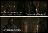 Bran and I worked it out. I had the High Septon's diary, and Bran had... whatever Bran has. Your mother was a dumb w---- with a fat arse, did you know that? What are you talking about?