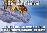 WHEN YOUR SPECIES TOOK LITERAL UNTOLD MILLENIA TO BECOME THE ULTIMATE BEINGS AND A GROUP OF HAIRY PRIMATES ALL SUICIDED IN A SINGLE NIGHT TO MAKE ONE IN JUST MONTHS com