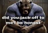 did you j------- to me? be honest