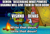 DEMON: *DESCRIBING WHAT POWERS BRAHMA WILL GIVE THEM IN THEIR BOON* VISHNU DEVAS Write that down, write that down!