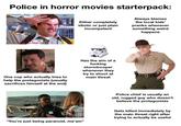 Police in horror movies starterpack: Either completely idiotic or just plain incompetent Always blames the local kids' pranks whenever something weird happens LLO NAME Doofy One cop who actually tries to help the protagonists (usually sacrifices himself at the end) Has the aim of a f------ stormtrooper whenever they try to shoot at main threat Police chief is usually an old, rugged guy who doesn't believe the protagonists POLICE "You're just being paranoid, ma'am" Gets killed immediately by the main threat right after trying to actually be useful