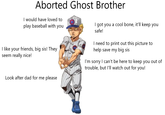 Aborted Ghost Brother I would have loved to play baseball with you I like your friends, big sis! They seem really nice! Look after dad for me please I got you a cool bone, it'll keep you safe! I need to print out this picture to help save my big sis I'm sorry I can't be here to keep you out of trouble, but I'll watch out for you!