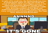 In spite of its small size, the Netherlands has risen to great power status. It's also one of the few areas of relative ethnic and religious peace in the otherwise draconian Western Europe with a thriving republican tradition, a substantial middle class, growing numbers of free Black and multiracial peoples, and a trade empire that spans many continents and includes global cities like Cape Town, Batavia, and Amsterdam ANNNND 1672 IT'S GONE