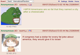 Board /bant/ - International/Random Anonymous (ID: dcKbh9oj) Settings Mobile Home 09/07/25(Sun)13:02:16 No.23260941 >MFW Americans are so fat that they named a city after a cheesecake 70 KB PNG Anonymous (ID: Ihb0PEyc) 09/07/25(Sun)13:03:44 No.23260949 If congress had a dollar for every fat joke about america, they would give it to Israel 32 KB JPG