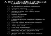 A DMs checklist of Quest ооо Giver responses: -A naked man fears no pickpocket -All panic no disco -As the prophecy foretold -Bacteria is the only culture some people have -But at what cost? O-flabbergasted -For the plot ○ -Giddy up sparkle farts there's chaos to spread -Got the morbs (temporary sadness) -...just like in my dream... -I'm just a girl++ -Live love toaster bath -Looks like we can't isolate, ignore, or ibuprofen our way out of this one -that's show biz baby's -That's why they pay me the medium bucks