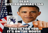 DEAR U/PYROMANIAC1764 THIS IS FOR YOU. IT'S ON THE HOUSE