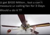U get $100 Million.. but u can't measure ur ceiling fan for 3 Days Would u do it ??