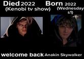 Died 2022 Born 2022 (Kenobi tv show) (Wednesday s1) NETFLIX welcome back Anakin Skywalker