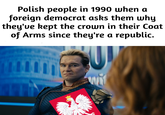 Polish people in 1990 when a foreign democrat asks them why they've kept the crown in their Coat of Arms since they're a republic.