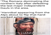 *The Romans dominating the northern Italy after defeating the last major independent Gauls in the area. *Hannibal appearing from the Alps about to flip that hard- worked achievement: u/Khantierpartesar HERE'S HANNIBAL!!!