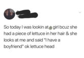 So today I was lookin at a girl bcuz she had a piece of lettuce in her hair & she looks at me and said "I have a boyfriend" ok lettuce head