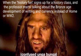 When the "history fan" signs up for a history class, and the professor starts talking about the Bronze age development of writing and currency, instead of Rome or WW2. (confused unga bunga)