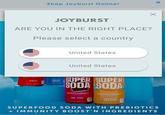 Shop Joyburst Online! JOYBURST™ ARE YOU IN THE RIGHT PLACE? Please select a country BOOST' INGREDIENTS COLA 12 oz. 1355ml CREAM SODA United States United States SUPER SUPER SODA SODA PREBIOTICS IMMUNITY 100ST'N INGREDIENTS DR. JOY PREBIOTICS IMMUNITY BOOST'N INGREDIENTS 121355ml ORANGE SPLASH 12oz (355 m) × SUPERFOOD SODA WITH PREBIOTICS + IMMUNITY BOOST'N INGREDIENTS