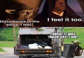 Disturbance in the force, I feel. I feel it too. FORGOT IT WAS TRASH-DAY, I DID!