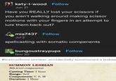 katy-l-wood Follow Jun 21 Have you REALLY lost your scissors if you aren't walking around making scissor motions with your fingers in an attempt to lure them back out? mia7437 Follow Jul 2 spellcasting with somatic compenents bungoustraypups Follow Nov 20 #instructions unclear. accidentally summoned a lesbia SUMMON LESBIAN 8th-level conjuration Casting Time: 1 hour Range: Self Components: V, S, M Duration: 1 Hour