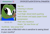 : Anonymous 150 KB JPG 09/09/25(Tue) 04:33:54 No.214668536 >be me >shaving in shower >razor slips >cut thigh, blood starts gushing >exit shower and apply paper towel compression >feel very nauseous >brain: "ok now throw up" >butthole: "also poop time" are you also a little bitch who is sensitive to seeing blood in your country?