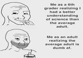 Truth Me as a 6th grader realizing I had a better understanding of science than the average adult. Me as an adult realizing the average adult is dumb af.