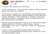 Ben Wolfen... 3rd+ + Follow Founder 5d. Is work life balance a thing? This weekend I had dinner with a friend that's been hiring for a COO. He finally found the candidate that ticked all the boxes. Offered a good salary with decent stock options. You'd think in return you'd be getting a team member that would want to put the hours in right? When said employee found out that the CEO expected 10-12 hour work days, while Saturday was your "admim" day he rejected the offer. I don't think people understand that to achieve exceptional things you need to work exceptionally hard.