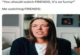 t "You should watch FRIENDS, it's so funny!" Me watching FRIENDS: