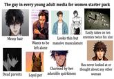 The guy in every young adult media for women starter pack Easily takes on ten Messy hair Wants to be left alone Looks thin but massive musculature enemies twice his size Dead parents Charmed by her adorable quirkiness Loyal pet Has never looked at or thought about any other woman