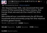 Umamusume (JP) announcement of IRL horse death ウマ娘プロジェクト公式アカウント @uma_musu Translated by Grok Show original Cygenes On September 9th, we received the sad news of the passing of Haru Urara, the horse that served as the motif for this work. We extend our condolences to all those involved and sincerely pray for the repose of this great horse. 18:46.09 Sept 25 3.6M Views 35.8K Reposts 1,412 Quotes 117K Likes 3,368 Bookmarks