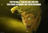 imgflip.com POV:YOU ARE A 7 YEAR OLD GIRL THAT JUST TOLD PRINCE ALEXANDER THAT YOU'RE BULGARIAN
