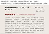 Why do people associate DnD with satanists? What did we do to deserve...oh Memento Mori $2,691.00 D20 $293.00 (1 customer review) these macabre D2O are crafted from human bones sourced from retired skeletons once used in medical universities. Thus preserving these bones as a gaming inspired Memento Mori. Each dice has been inlaid with numbers crafted in Sterling Sliver. Each Memento Mori D20 rests securely within its own custom Reliquary gaming case. made with mematic