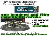 Playing Necron Strikeforce? Too sleepy to strategize? Consider following the one hundred and fifty UNIT COMPOSITION canoptek scarabs Every model is equipped with: feeder mandibles. 3 models 6 models 40 80 - NO WARRIORS -NO C'TAN - JUST Scarabs You will certainly not regret fielding one hundred and fifty canoptek scarabs