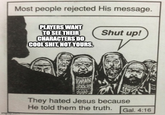 Most people rejected His message. PLAYERS WANT TO SEE THEIR CHARACTERS DO COOL S---, NOT YOURS. Shut up! imghip.com WWAN They hated Jesus because He told them the truth. Gal. 4:16