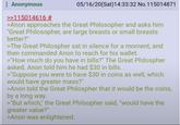Anonymous >>115014616 # 05/16/20(Sat) 14:33:32 No. 115014871 >Anon approaches the Great Philosopher and asks him "Great Philosopher, are large breasts or small breasts better?" >The Great Philospher sat in silence for a moment, and then commanded Anon to reach for his wallet. >"How much do you have in bills?" The Great Philospher asked. Anon told him he had $30 in bills. >"Suppose you were to have $30 in coins as well, which would have greater mass?" >Anon told the Great Philospher that it would be the coins, by a long way. >"But which," the Great Philsopher said, "would have the greater value?" >Anon was enlightened.