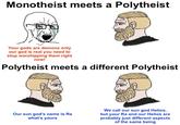Monotheist meets a Polytheist Your gods are demons only our god is real you need to stop worshipping them right now! Polytheist meets a different Polytheist Our sun god's name is Ra what's yours We call our sun god Helios, but your Ra and our Helios are probably just different aspects of the same being