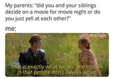 My parents: "did you and your siblings decide on a movie for movie night or do you just yell at each other?" me: u/PhysicsEagle That is exactly what we do. The trouble is that people don't always agree