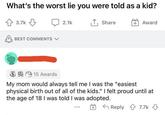 What's the worst lie you were told as a kid? 3.7k BEST COMMENTS ✓ 2.1k ↑ Share + Award 15 Awards My mom would always tell me I was the "easiest physical birth out of all of the kids." I felt proud until at the age of 18 I was told I was adopted. Reply 7.7k