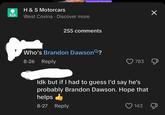 ina personal information H & S Motorcars West Covina Discover more 255 comments Who's Brandon Dawson Q? 8-26 Reply 783 ☑ Idk but if I had to guess I'd say he's probably Brandon Dawson. Hope that helps 8-27 Reply 143 Д