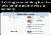If doing something for the love of the game was a person: Otto Skorzeny Allegiance Germany (1932- 1945) A Spain (1950- 1975) Argentina [Note 1] Egypt [Note 2] Israel [Note 3] Branch 44 Schutzstaffel Mossad [Note 3]