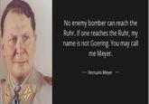 No enemy bomber can reach the Ruhr. If one reaches the Ruhr, my name is not Goering. You may call me Meyer. Hermann Meyer