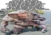 PLEASE BRO-SERVE CHAOS. WE'RE TOTALLY NOT SLAVES, BRO. WE'RE GOING TO TAKE OVER ALL OF REAL SPACE-WE WEREN'T REALLY TRYING TO WIN FOR TEN THOUSAND YEARS, BUT NOW WE'RE DEFINITELY GOING TO DO IT. THAT TONGUE YOU GREW IN YOUR A------ MEANS YOU'RE FAVORED, BRO. JUST ONE MORE CRUSADE, BRO-PLEASE BRO.