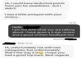 Hi, I could have deducted points from you for cleanliness - but I didn't. I was a little annoyed with your review... 14:15 Hello I am not sure what you are talking about. I have given a 5 star review and a good written feedback too Read by Host 14:22 Hi, unfortunately not with two categories, but unfortunately that's the way it is ☺. I hope you had a good trip back. Best regards