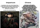 Imperium Logisticar, do you mind ignoring those off world supply requests and rerouting those resources? The high lords are in need of more pleasure servitors. Praise the God-Emperor. Chaos PLEASE BRO-SERVE CHAOS. WE'RE TOTALLY NOT SLAVES, BRO. WE'RE GOING TO TAKE OVER ALL OF REAL SPACE-WE WEREN'T REALLY TRYING TO WIN FOR TEN THOUSAND YEARS, BUT NOW WE'RE DEFINITELY GOING TO DO IT. THAT TONGUE YOU GREW IN YOUR A------ MEANS YOU'RE FAVORED, BRO. JUST ONE MORE CRUSADE, BRO-PLEASE BRO. PERATOR ERG
